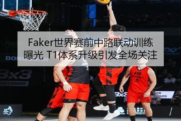 Faker世界赛前中路联动训练曝光 T1体系升级引发全场关注